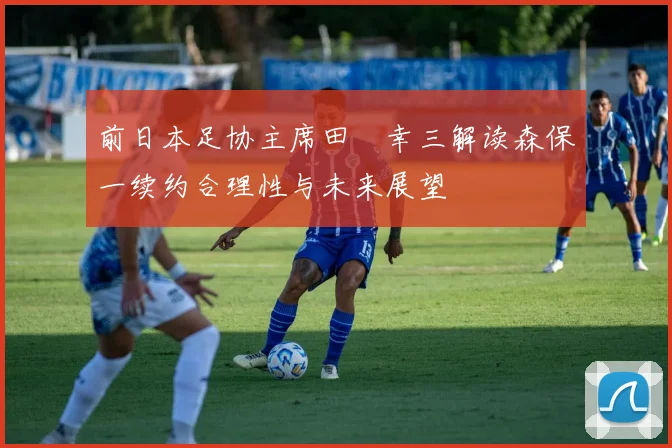 前日本足协主席田嶋幸三解读森保一续约合理性与未来展望