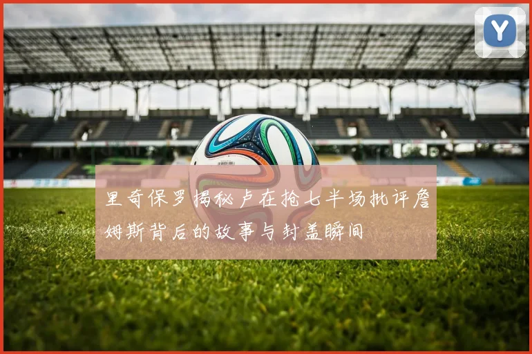 里奇保罗揭秘卢在抢七半场批评詹姆斯背后的故事与封盖瞬间