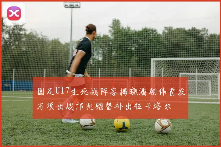 国足U17生死战阵容揭晓潘朝伟首发万项出战邝兆镭替补出征卡塔尔