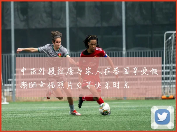 申花外援拉唐与家人在泰国享受假期晒幸福照片分享快乐时光