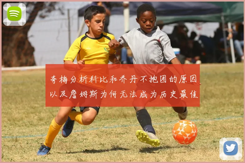 夸梅分析科比和乔丹不抱团的原因以及詹姆斯为何无法成为历史最佳球员