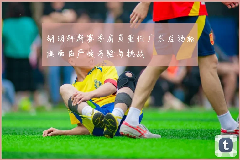 胡明轩新赛季肩负重任广东后场轮换面临严峻考验与挑战