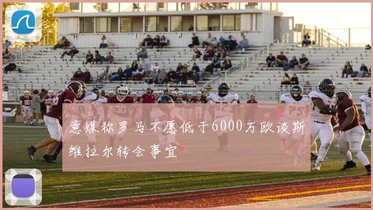 意媒称罗马不愿低于6000万欧谈斯维拉尔转会事宜