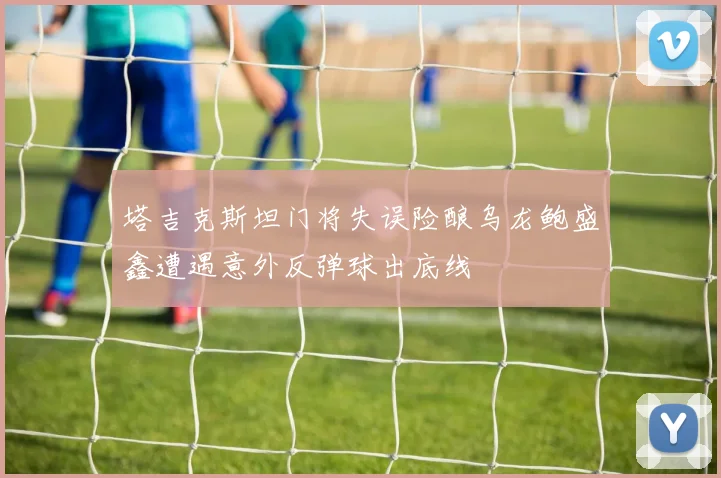 塔吉克斯坦门将失误险酿乌龙鲍盛鑫遭遇意外反弹球出底线