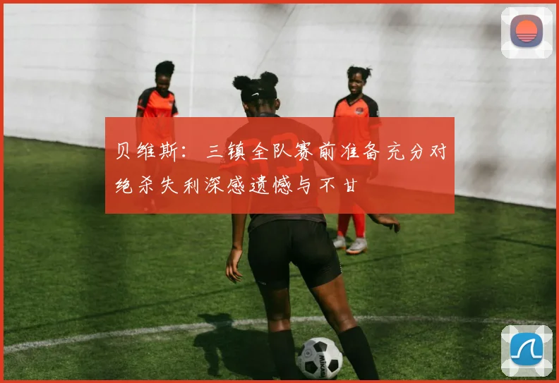 贝维斯：三镇全队赛前准备充分对绝杀失利深感遗憾与不甘