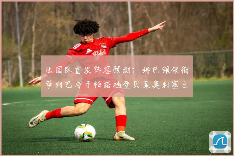 法国队首发阵容预测：姆巴佩领衔萨利巴与于帕搭档登贝莱奥利塞出战