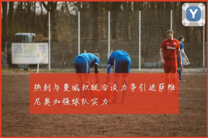 热刺与曼城积极洽谈力争引进萨维尼奥加强球队实力