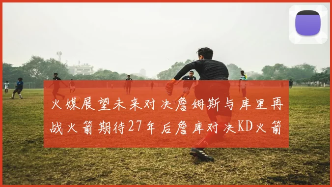 火媒展望未来对决詹姆斯与库里再战火箭期待27年后詹库对决KD火箭