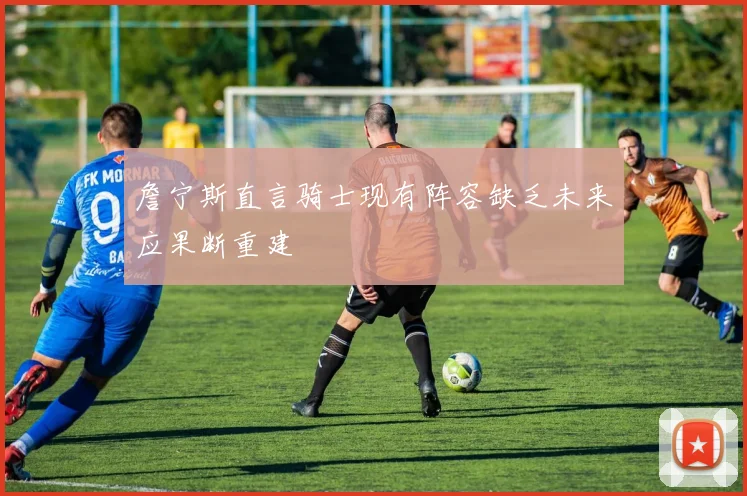 詹宁斯直言骑士现有阵容缺乏未来应果断重建