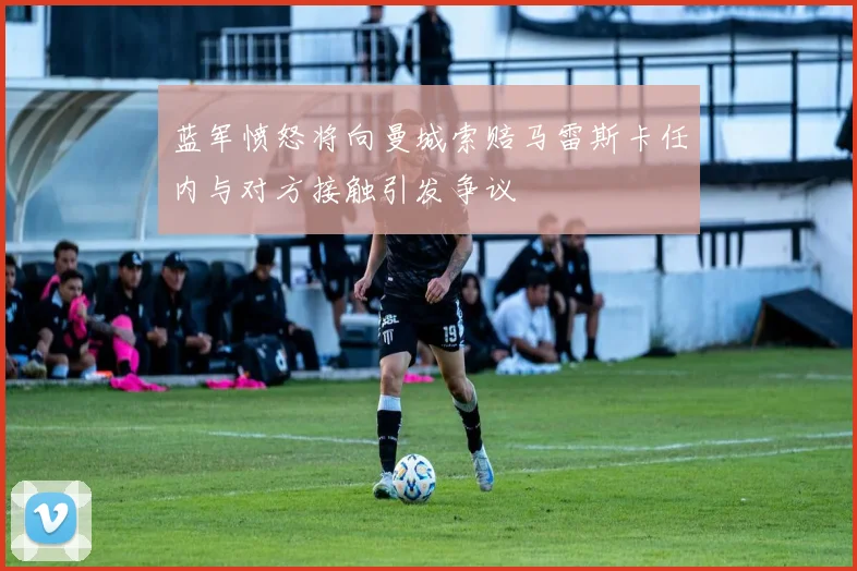 蓝军愤怒将向曼城索赔马雷斯卡任内与对方接触引发争议