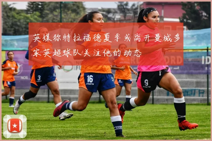 英媒称特拉福德夏季或离开曼城多家英超球队关注他的动态