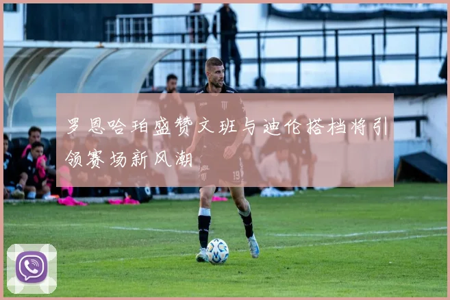 罗恩哈珀盛赞文班与迪伦搭档将引领赛场新风潮