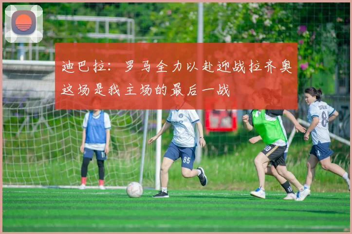 迪巴拉：罗马全力以赴迎战拉齐奥这场是我主场的最后一战