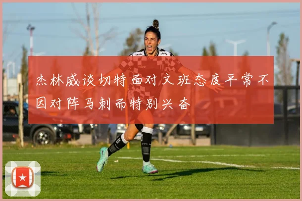 杰林威谈切特面对文班态度平常不因对阵马刺而特别兴奋